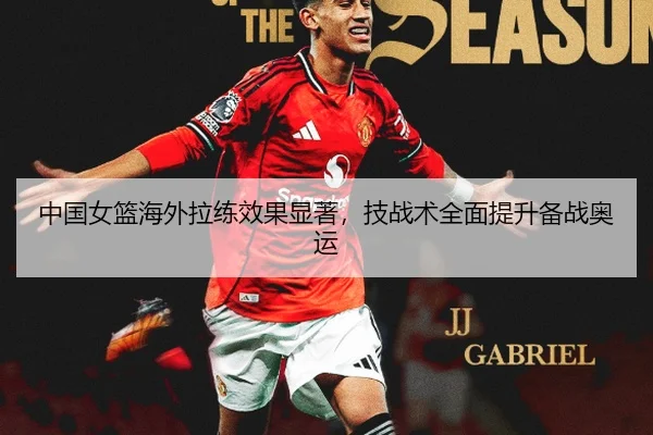 中国女篮海外拉练效果显著，技战术全面提升备战奥运