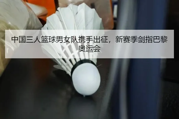 中国三人篮球男女队携手出征，新赛季剑指巴黎奥运会