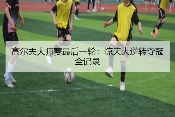 高尔夫大师赛最后一轮：惊天大逆转夺冠全记录